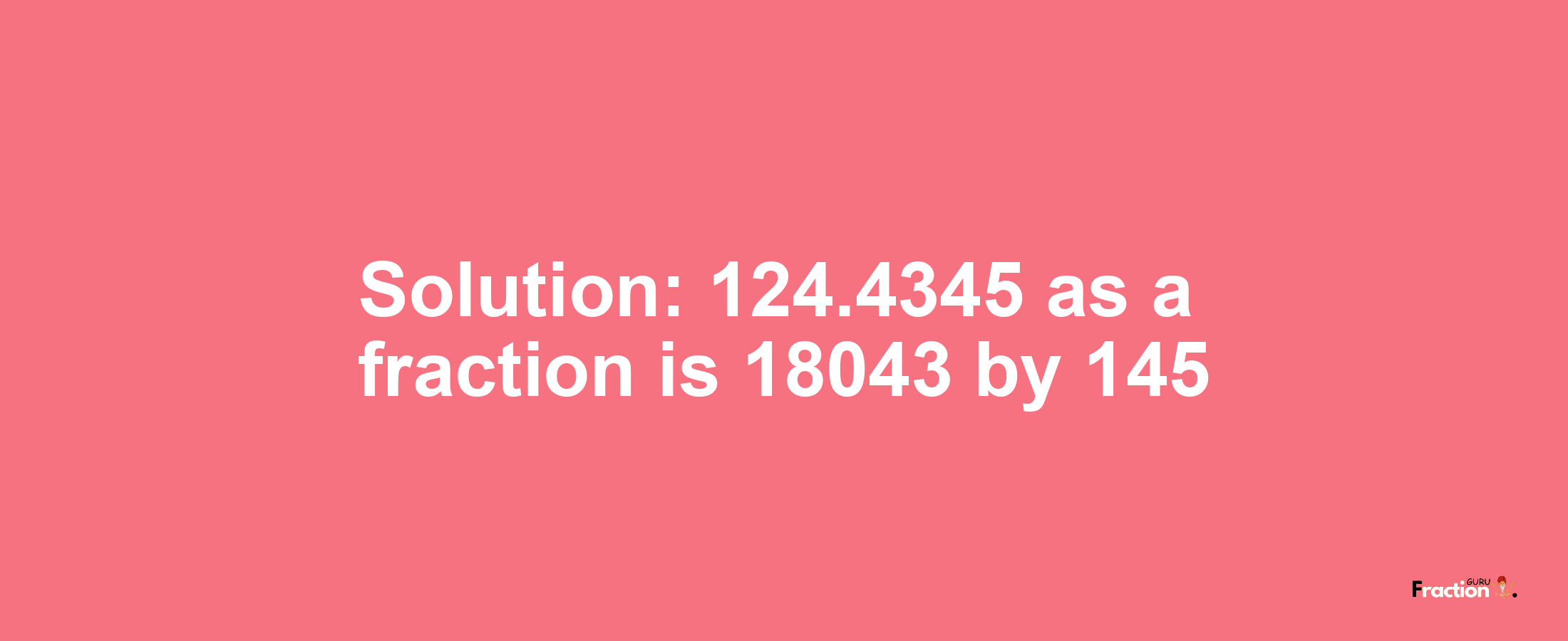 Solution:124.4345 as a fraction is 18043/145